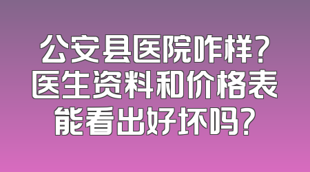 公安县医院咋样？医生资料和价格表能看出好坏吗？