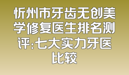 忻州市牙齿无创美学修复医生排名测评：七大实力牙医比较
