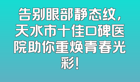 告别眼部静态纹，天水市十佳口碑医院助你重焕青春光彩！