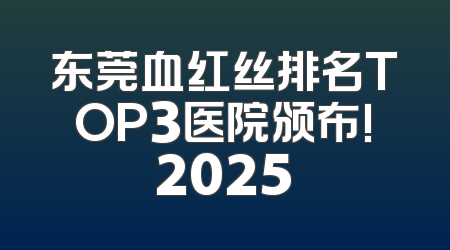 东莞血红丝排名TOP3医院颁布!2025