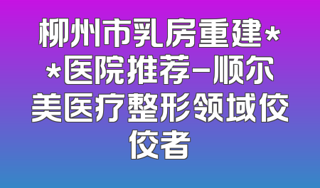 柳州市乳房重建**医院推荐-顺尔美医疗整形领域佼佼者