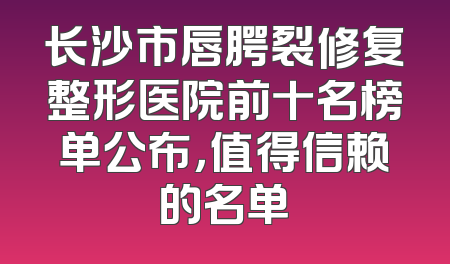 长沙市唇腭裂修复整形医院前十名榜单公布，值得信赖的名单