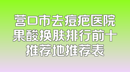 营口市去痘疤医院果酸换肤排行前十推荐地推荐表