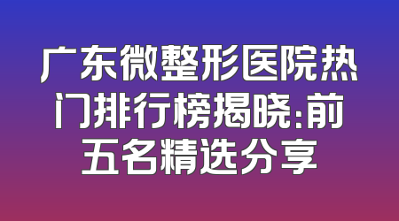 广东微整形医院热门排行榜揭晓：前五名精选分享