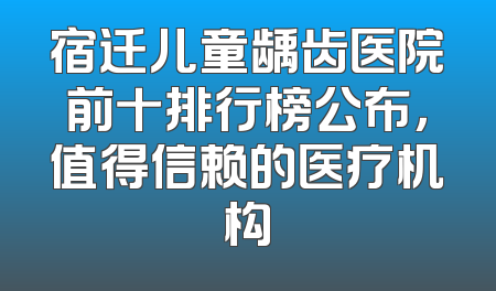宿迁儿童龋齿医院前十排行榜公布，值得信赖的医疗机构