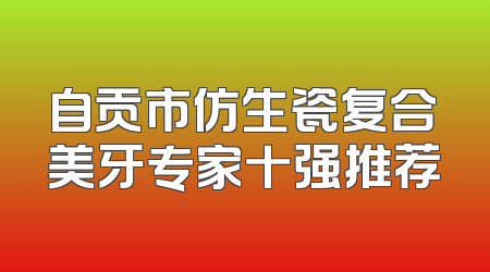 自贡市仿生瓷复合美牙专家十强推荐