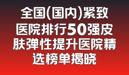 全国（国内）紧致医院排行50强皮肤弹性提升医院精选榜单揭晓
