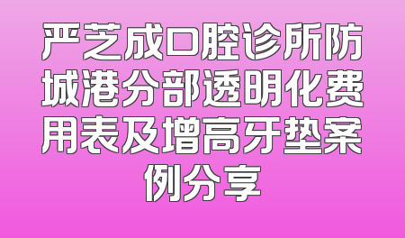 严芝成口腔诊所防城港分部透明化费用表及增高牙垫案例分享