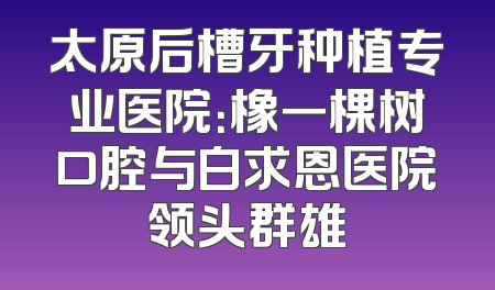 太原后槽牙种植专业医院：橡一棵树口腔与白求恩医院领头群雄