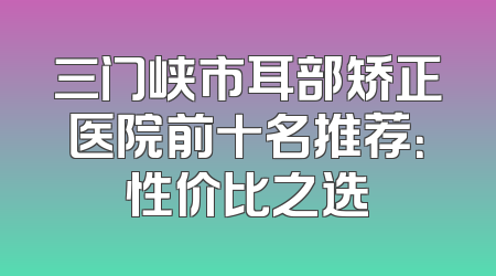 三门峡市耳部矫正医院前十名推荐：性价比之选