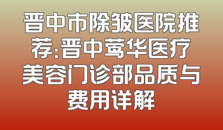 晋中市除皱医院推荐：晋中莺华医疗美容门诊部品质与费用详解