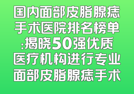 国内面部皮脂腺痣手术医院排名榜单：揭晓50强优质医疗机构进行专业面部皮脂腺痣手术