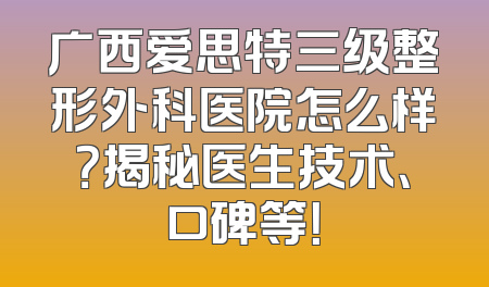 广西爱思特三级整形外科医院怎么样？揭秘医生技术、口碑等！