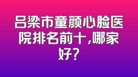 吕梁市童颜心脸医院排名前十，哪家好？