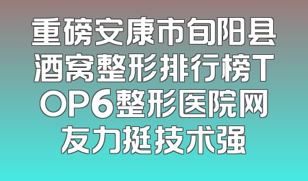 重磅安康市旬阳县酒窝整形排行榜TOP6整形医院网友力挺技术强
