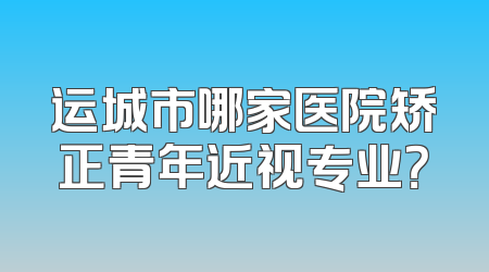 运城市哪家医院矫正青年近视专业？