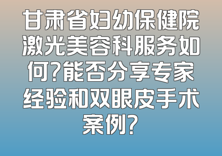 甘肃省妇幼保健院激光美容科服务如何？能否分享专家经验和双眼皮手术案例？