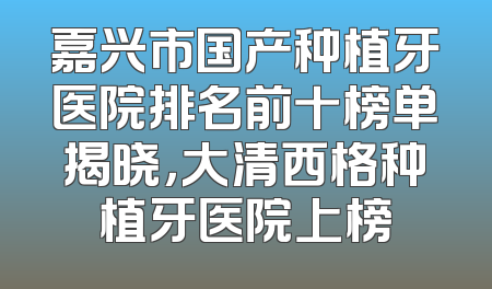 嘉兴市国产种植牙医院排名前十榜单揭晓，大清西格种植牙医院上榜
