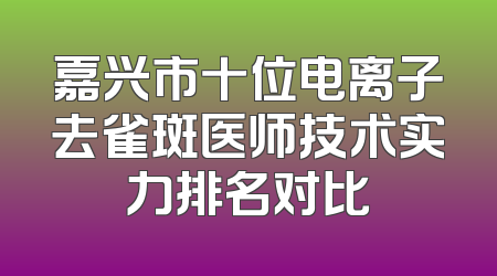 嘉兴市十位电离子去雀斑医师技术实力排名对比