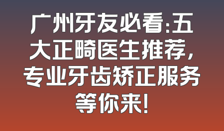 广州牙友必看：五大正畸医生推荐，专业牙齿矫正服务等你来！