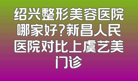绍兴整形美容医院哪家好？新昌人民医院对比上虞艺美门诊
