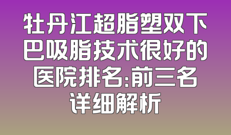 牡丹江超脂塑双下巴吸脂技术很好的医院排名：前三名详细解析