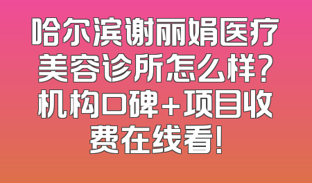 哈尔滨谢丽娟医疗美容诊所怎么样？机构口碑+项目收费在线看！