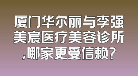厦门华尔丽与李强美宸医疗美容诊所，哪家更受信赖？