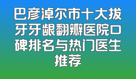 巴彦淖尔市十大拔牙牙龈翻瓣医院口碑排名与热门医生推荐