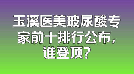 玉溪医美玻尿酸专家前十排行公布，谁登顶？
