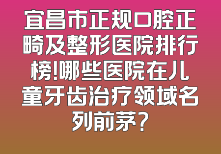 宜昌市正规口腔正畸及整形医院排行榜！哪些医院在儿童牙齿治疗领域名列前茅？