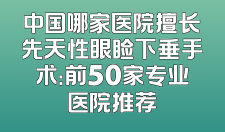 中国哪家医院擅长先天性眼睑下垂手术：前50家专业医院推荐