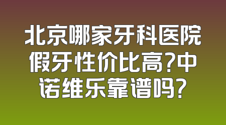 北京哪家牙科医院假牙性价比高？中诺维乐靠谱吗？