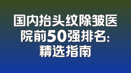 国内抬头纹除皱医院前50强排名：精选指南