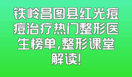 铁岭昌图县红光痘痘治疗热门整形医生榜单，整形课堂解读！