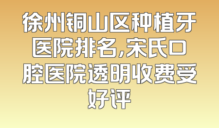 徐州铜山区种植牙医院排名，宋氏口腔医院透明收费受好评