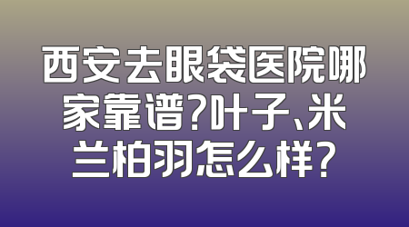 西安去眼袋医院哪家靠谱？叶子、米兰柏羽怎么样？