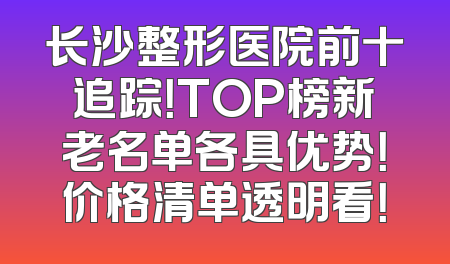 长沙整形医院前十追踪！TOP榜新老名单各具优势！价格清单透明看！
