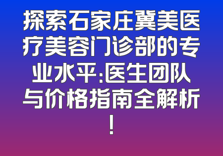 探索石家庄冀美医疗美容门诊部的专业水平：医生团队与价格指南全解析！