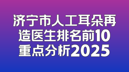 济宁市人工耳朵再造医生排名前10重点分析2025