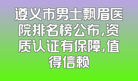 遵义市男士飘眉医院排名榜公布，资质认证有保障，值得信赖
