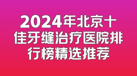 2024年北京十佳牙缝治疗医院排行榜精选推荐