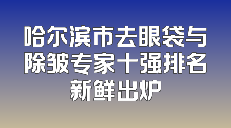 哈尔滨市去眼袋与除皱专家十强排名新鲜出炉