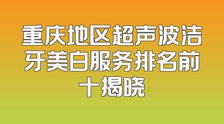 重庆地区超声波洁牙美白服务排名前十揭晓