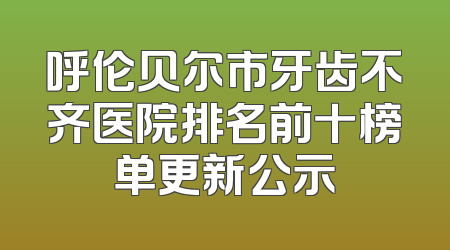 呼伦贝尔市牙齿不齐医院排名前十榜单更新公示