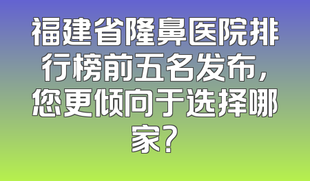 福建省隆鼻医院排行榜前五名发布，您更倾向于选择哪家？