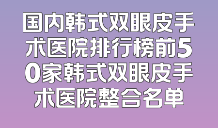 国内韩式双眼皮手术医院排行榜前50家韩式双眼皮手术医院整合名单