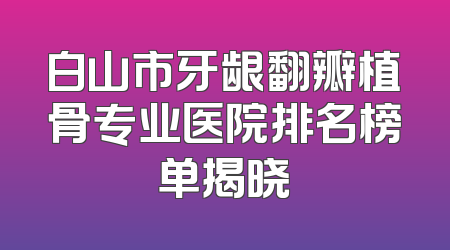 白山市牙龈翻瓣植骨专业医院排名榜单揭晓