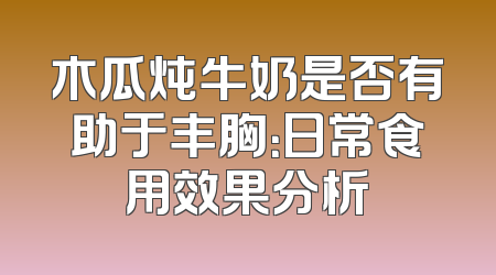 木瓜炖牛奶是否有助于丰胸：日常食用效果分析