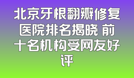 北京牙根翻瓣修复医院排名揭晓 前十名机构受网友好评